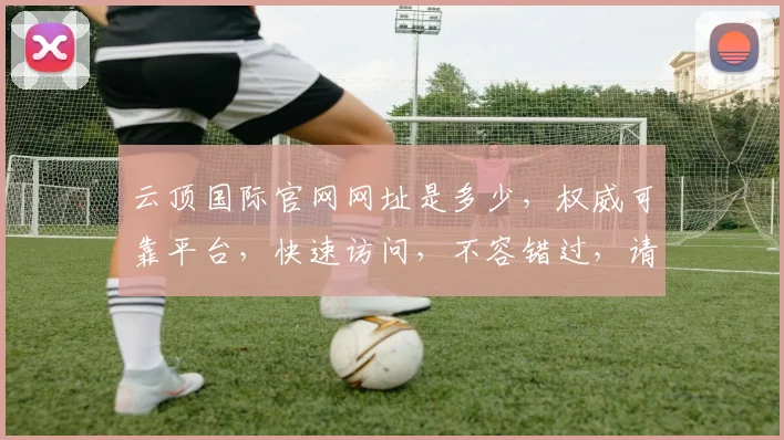 云顶国际官网网址是多少，权威可靠平台，快速访问，不容错过，请牢记