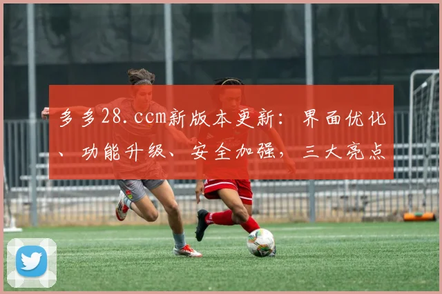 多多28.ccm新版本更新：界面优化、功能升级、安全加强，三大亮点，惊喜连连