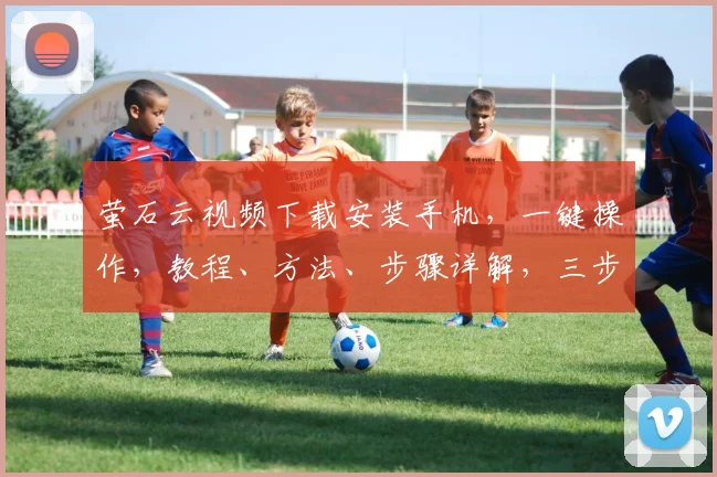 萤石云视频下载安装手机，一键操作，教程、方法、步骤详解，三步完成