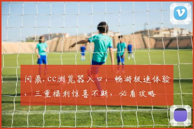 问鼎.cc浏览器入口，畅游极速体验，三重福利惊喜不断，必看攻略