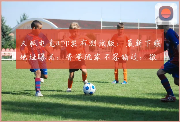 火狐电竞app发布测试版，最新下载地址曝光，香港玩家不容错过，敬请期待